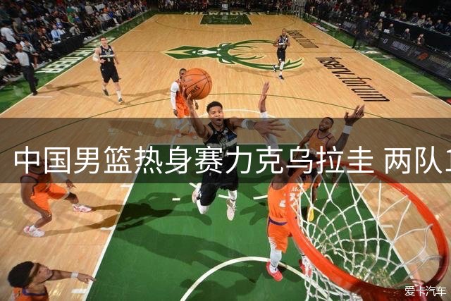 中国男篮热身赛力克乌拉圭 两队15日再战