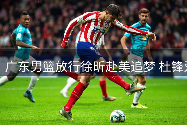 广东男篮放行徐昕赴美追梦 杜锋爱徒能否把握NCAA机遇？