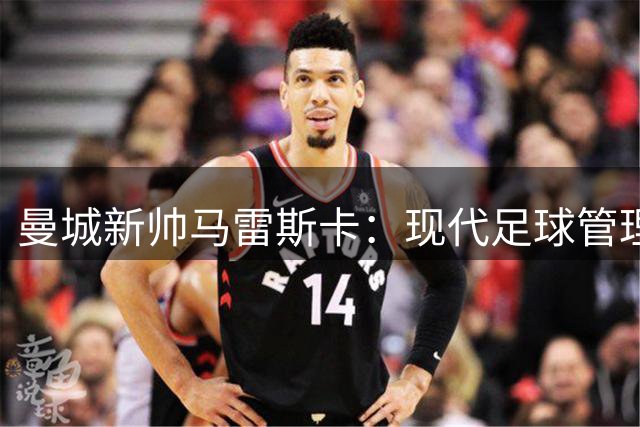 曼城新帅马雷斯卡：现代足球管理架构让我们与众不同