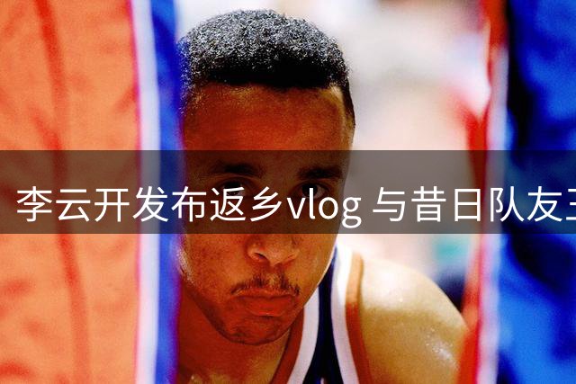 李云开发布返乡vlog 与昔日队友王岚嵚意外重逢