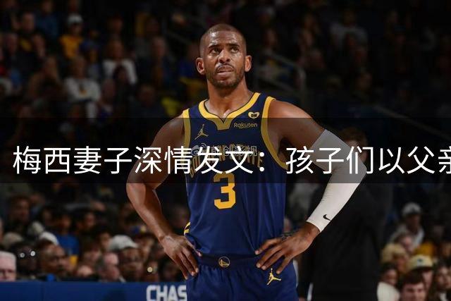 梅西妻子深情发文：孩子们以父亲为荣，未来终将理解其不凡故事