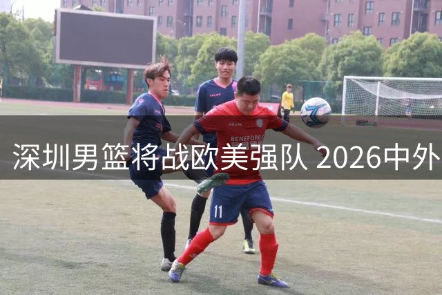 深圳男篮将战欧美强队 2026中外篮球对抗赛即将打响