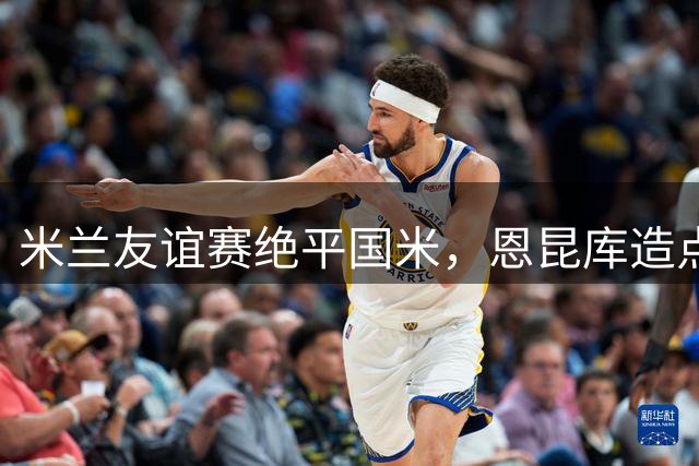 米兰友谊赛绝平国米，恩昆库造点并主罚扳平比分