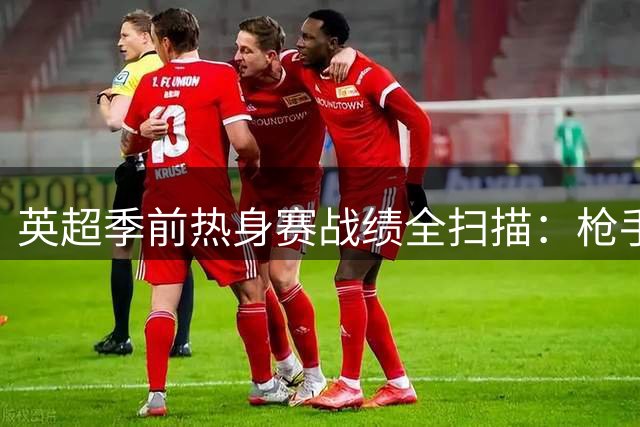 英超季前热身赛战绩全扫描：枪手维拉状态堪忧