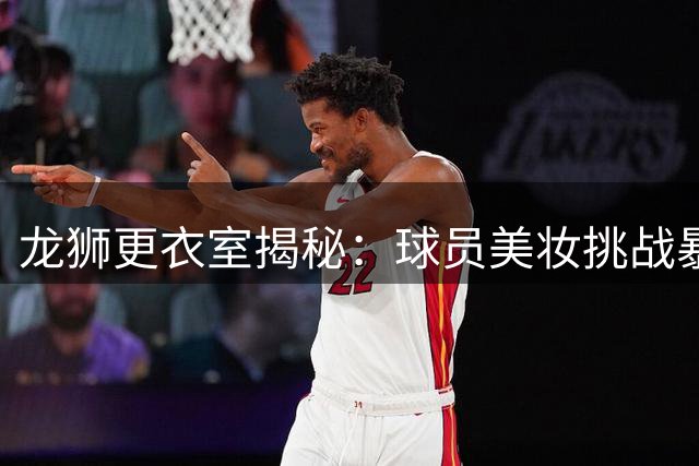 龙狮更衣室揭秘：球员美妆挑战暴露隐藏技能 化妆小白集体翻车