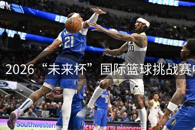 2026“未来杯”国际篮球挑战赛中国U18代表队阵容揭晓